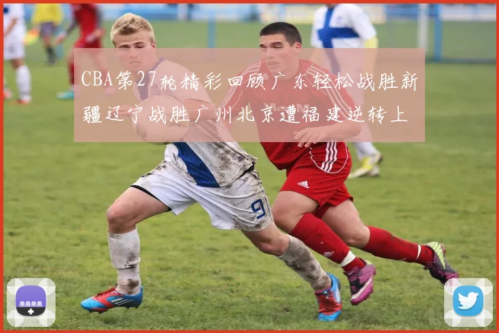 CBA第27轮精彩回顾广东轻松战胜新疆辽宁战胜广州北京遭福建逆转上海击败山东