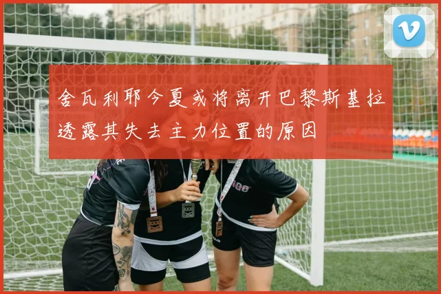 舍瓦利耶今夏或将离开巴黎斯基拉透露其失去主力位置的原因