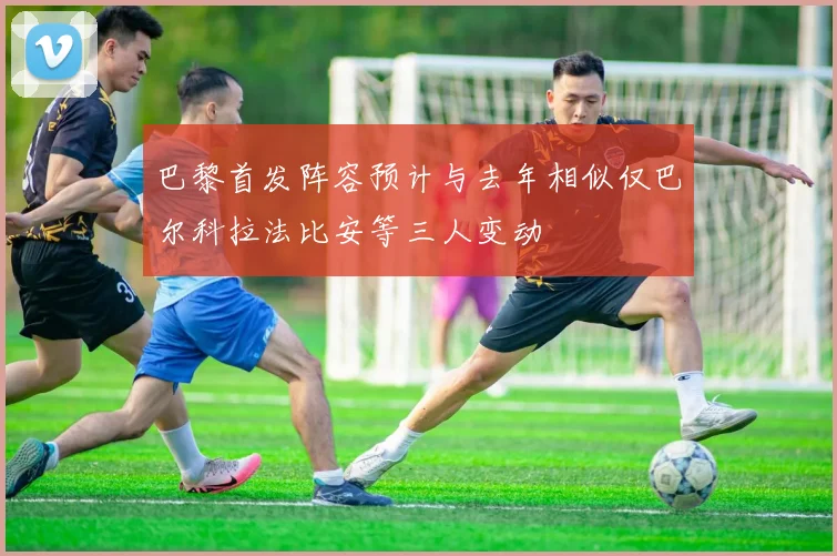 巴黎首发阵容预计与去年相似仅巴尔科拉法比安等三人变动