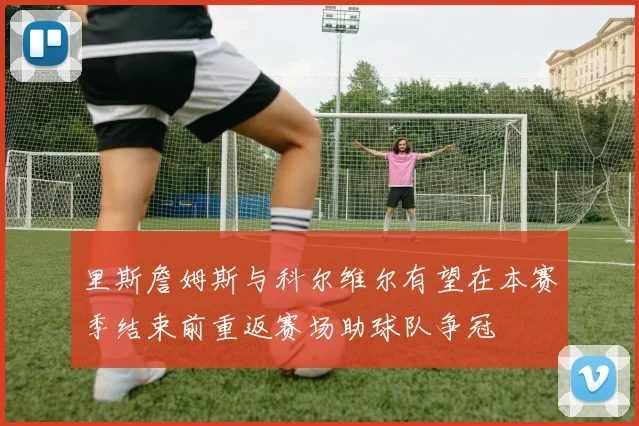 里斯詹姆斯与科尔维尔有望在本赛季结束前重返赛场助球队争冠