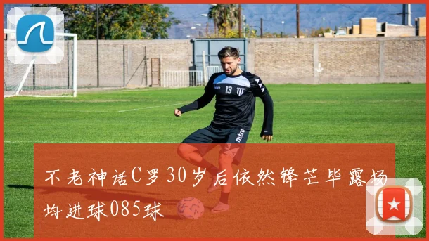 不老神话C罗30岁后依然锋芒毕露场均进球085球