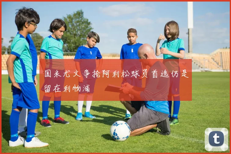 国米尤文争抢阿利松球员首选仍是留在利物浦