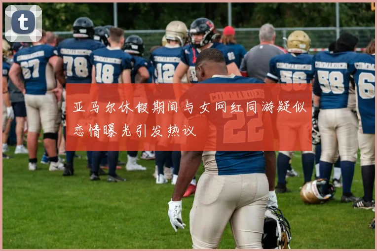 亚马尔休假期间与女网红同游疑似恋情曝光引发热议