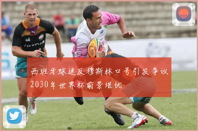 西班牙球迷反穆斯林口号引发争议2030年世界杯前景堪忧