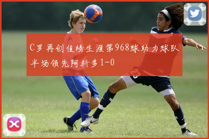 C罗再创佳绩生涯第968球助力球队半场领先阿科多1-0